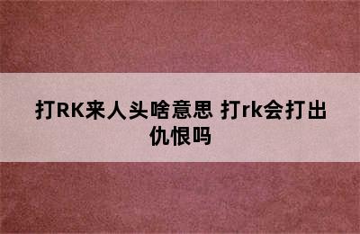 打RK来人头啥意思 打rk会打出仇恨吗